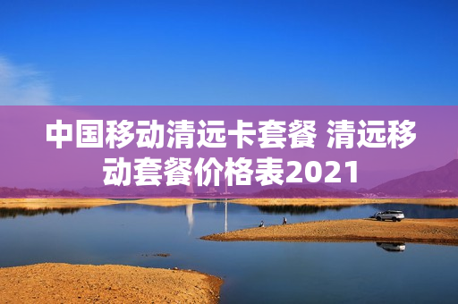 中国移动清远卡套餐 清远移动套餐价格表2021