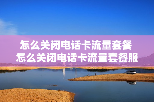 怎么关闭电话卡流量套餐 怎么关闭电话卡流量套餐服务