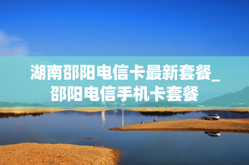湖南邵阳电信卡最新套餐_邵阳电信手机卡套餐