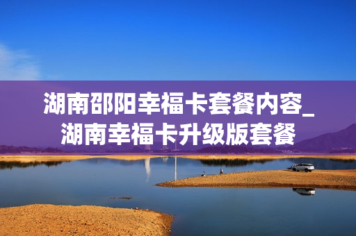 湖南邵阳幸福卡套餐内容_湖南幸福卡升级版套餐
