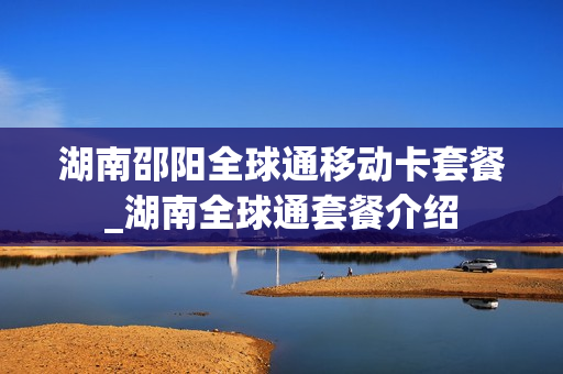 湖南邵阳全球通移动卡套餐_湖南全球通套餐介绍
