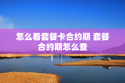 怎么看套餐卡合约期 套餐合约期怎么查
