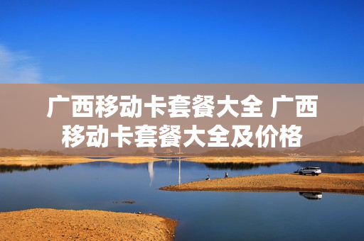 广西移动卡套餐大全 广西移动卡套餐大全及价格