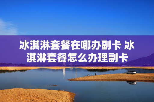 冰淇淋套餐在哪办副卡 冰淇淋套餐怎么办理副卡