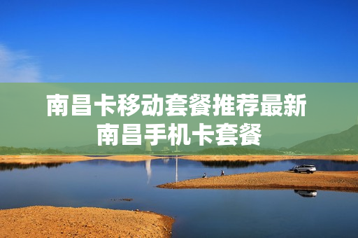 南昌卡移动套餐推荐最新 南昌手机卡套餐