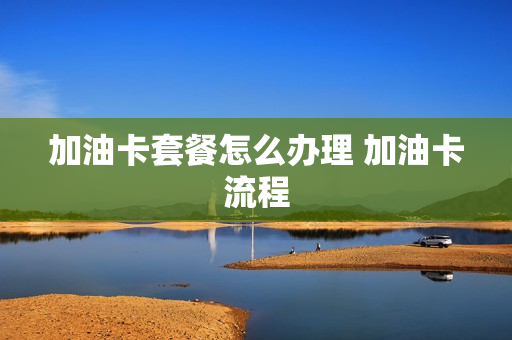 加油卡套餐怎么办理 加油卡流程