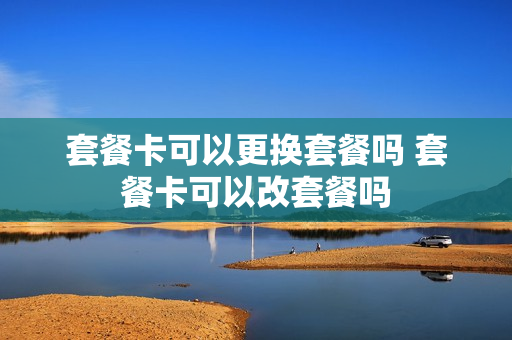 套餐卡可以更换套餐吗 套餐卡可以改套餐吗