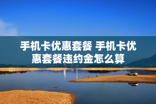 手机卡优惠套餐 手机卡优惠套餐违约金怎么算