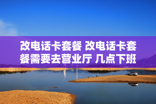 改电话卡套餐 改电话卡套餐需要去营业厅 几点下班吗
