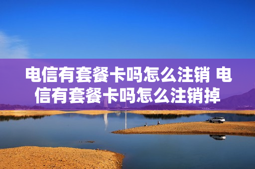 电信有套餐卡吗怎么注销 电信有套餐卡吗怎么注销掉