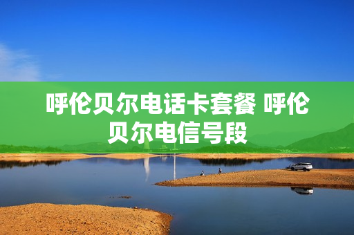 呼伦贝尔电话卡套餐 呼伦贝尔电信号段