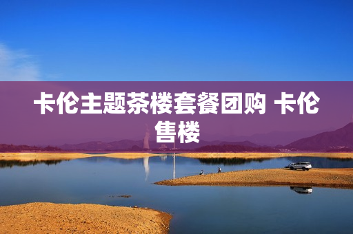 卡伦主题茶楼套餐团购 卡伦售楼