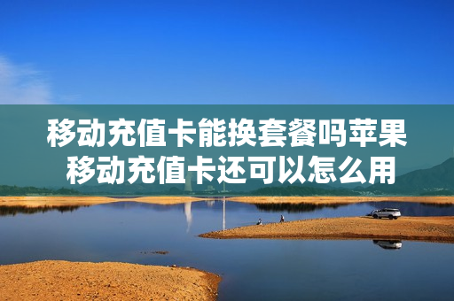 移动充值卡能换套餐吗苹果 移动充值卡还可以怎么用