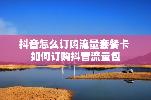 抖音怎么订购流量套餐卡 如何订购抖音流量包