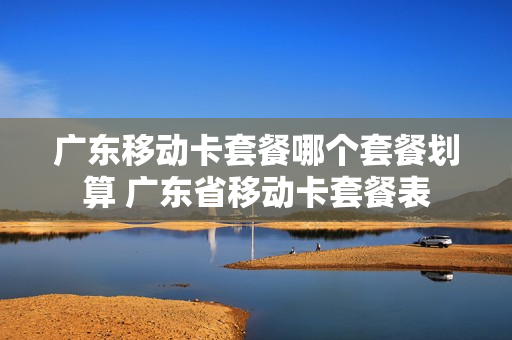 广东移动卡套餐哪个套餐划算 广东省移动卡套餐表