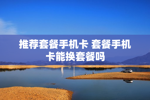 推荐套餐手机卡 套餐手机卡能换套餐吗