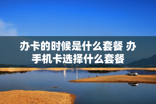 办卡的时候是什么套餐 办手机卡选择什么套餐