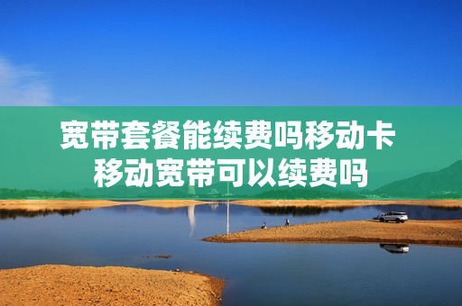 宽带套餐能续费吗移动卡 移动宽带可以续费吗