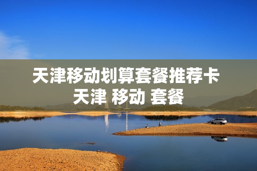 天津移动划算套餐推荐卡 天津 移动 套餐