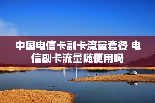中国电信卡副卡流量套餐 电信副卡流量随便用吗