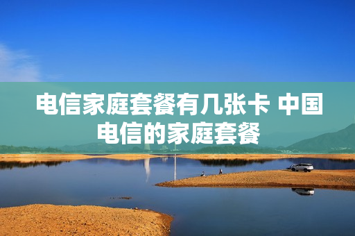 电信家庭套餐有几张卡 中国电信的家庭套餐