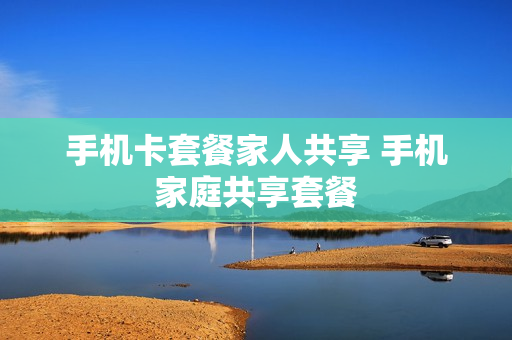 手机卡套餐家人共享 手机家庭共享套餐