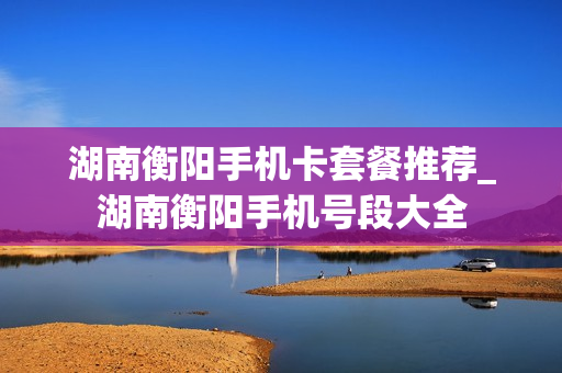 湖南衡阳手机卡套餐推荐_湖南衡阳手机号段大全