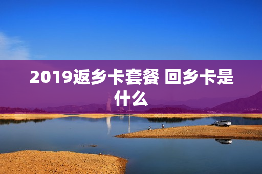 2019返乡卡套餐 回乡卡是什么