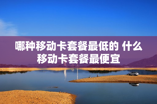 哪种移动卡套餐最低的 什么移动卡套餐最便宜
