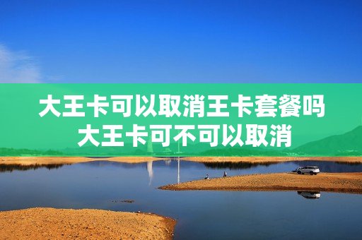 大王卡可以取消王卡套餐吗 大王卡可不可以取消