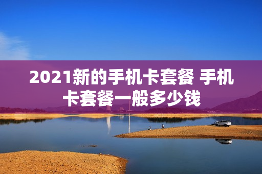 2021新的手机卡套餐 手机卡套餐一般多少钱