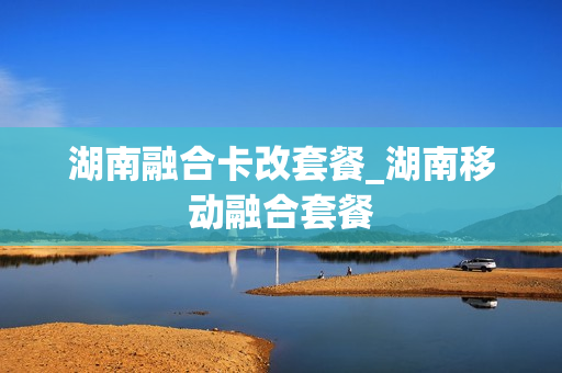 湖南融合卡改套餐_湖南移动融合套餐