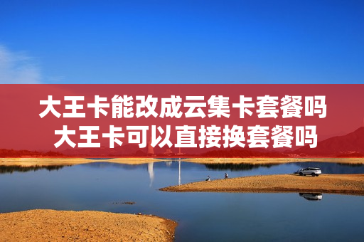 大王卡能改成云集卡套餐吗 大王卡可以直接换套餐吗