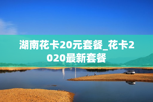 湖南花卡20元套餐_花卡2020最新套餐