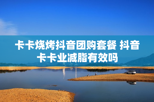 卡卡烧烤抖音团购套餐 抖音卡卡业减脂有效吗