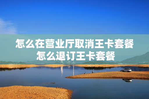 怎么在营业厅取消王卡套餐 怎么退订王卡套餐