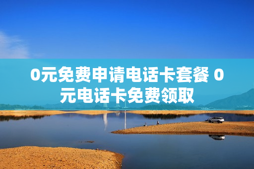 0元免费申请电话卡套餐 0元电话卡免费领取