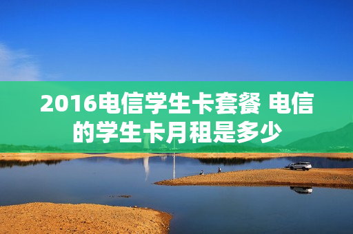 2016电信学生卡套餐 电信的学生卡月租是多少