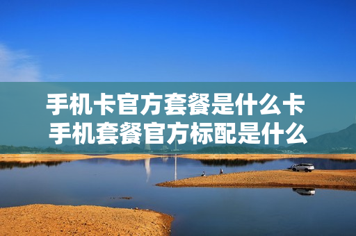 手机卡官方套餐是什么卡 手机套餐官方标配是什么