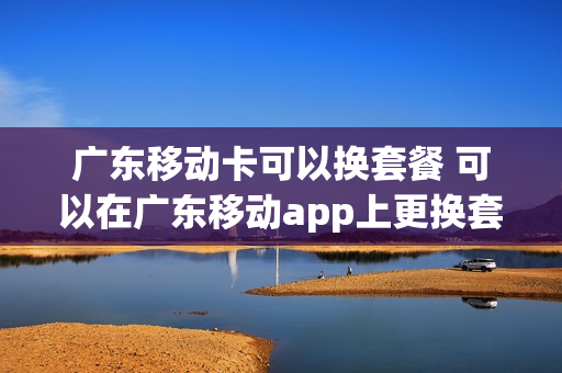 广东移动卡可以换套餐 可以在广东移动app上更换套餐吗?