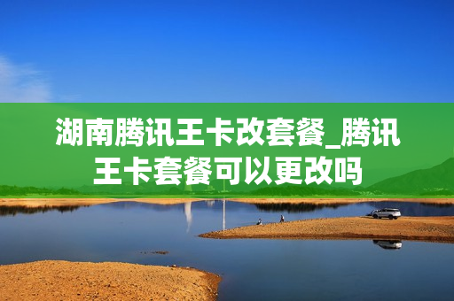 湖南腾讯王卡改套餐_腾讯王卡套餐可以更改吗
