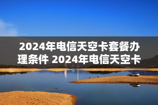 2024年电信天空卡套餐办理条件 2024年电信天空卡套餐办理条件及费用