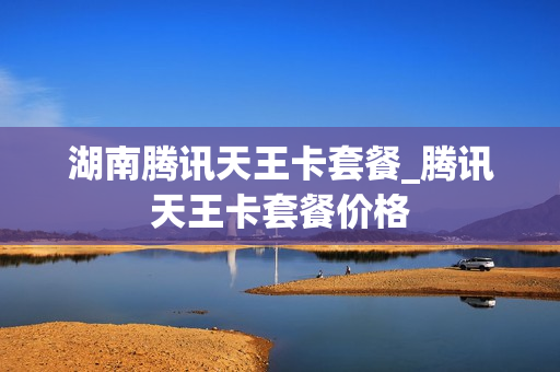 湖南腾讯天王卡套餐_腾讯天王卡套餐价格