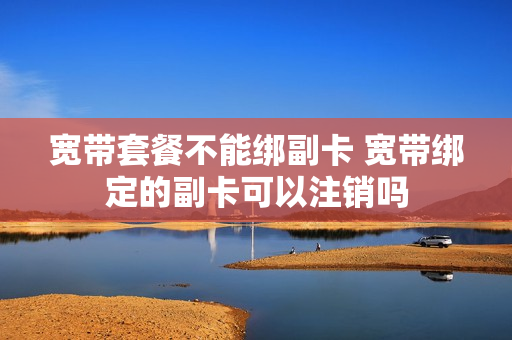 宽带套餐不能绑副卡 宽带绑定的副卡可以注销吗