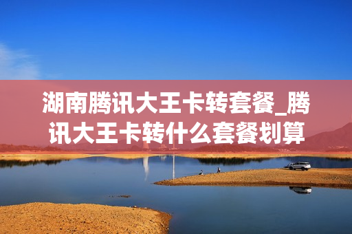 湖南腾讯大王卡转套餐_腾讯大王卡转什么套餐划算