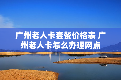 广州老人卡套餐价格表 广州老人卡怎么办理网点