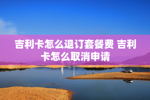 吉利卡怎么退订套餐费 吉利卡怎么取消申请