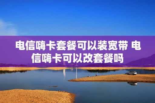 电信嗨卡套餐可以装宽带 电信嗨卡可以改套餐吗