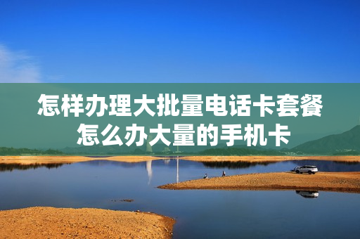 怎样办理大批量电话卡套餐 怎么办大量的手机卡