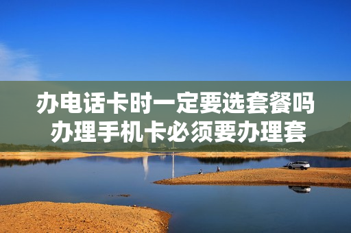 办电话卡时一定要选套餐吗 办理手机卡必须要办理套餐吗